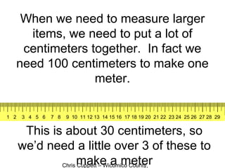 Chris Cuppett – Wicomico County,
When we need to measure larger
items, we need to put a lot of
centimeters together. In fact we
need 100 centimeters to make one
meter.
This is about 30 centimeters, so
we’d need a little over 3 of these to
make a meter
1 2 3 4 5 6 7 8 9 10 11 12 13 14 15 16 17 18 19 20 21 22 23 24 25 26 27 28 29
 