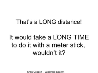 Chris Cuppett – Wicomico County,
That’s a LONG distance!
It would take a LONG TIME
to do it with a meter stick,
wouldn’t it?
 