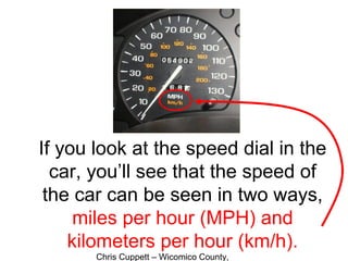 Chris Cuppett – Wicomico County,
If you look at the speed dial in the
car, you’ll see that the speed of
the car can be seen in two ways,
miles per hour (MPH) and
kilometers per hour (km/h).
 