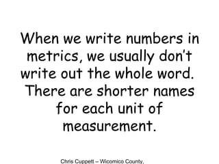 Chris Cuppett – Wicomico County,
When we write numbers in
metrics, we usually don’t
write out the whole word.
There are shorter names
for each unit of
measurement.
 