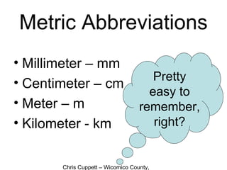 Chris Cuppett – Wicomico County,
Metric Abbreviations
• Millimeter – mm
• Centimeter – cm
• Meter – m
• Kilometer - km
Pretty
easy to
remember,
right?
 
