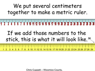 Chris Cuppett – Wicomico County,
We put several centimeters
together to make a metric ruler.
If we add those numbers to the
stick, this is what it will look like.30
1 2 3 4 5 6 7 8 9 10 11 12 13 14 15 16 17 18 19 20 21 22 23 24 25 26 27 28 29
 