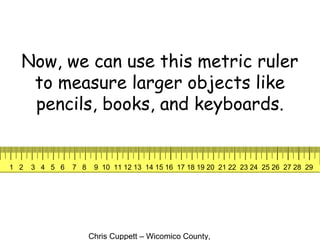 Chris Cuppett – Wicomico County,
Now, we can use this metric ruler
to measure larger objects like
pencils, books, and keyboards.
1 2 3 4 5 6 7 8 9 10 11 12 13 14 15 16 17 18 19 20 21 22 23 24 25 26 27 28 29
 