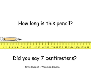 Chris Cuppett – Wicomico County,
How long is this pencil?
Did you say 7 centimeters?
1 2 3 4 5 6 7 8 9 10 11 12 13 14 15 16 17 18 19 20 21 22 23 24 25 26 27 28 29
 