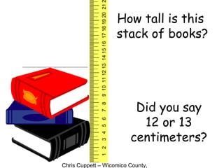 Chris Cuppett – Wicomico County,
123456789101112131415161718192021
How tall is this
stack of books?
Did you say
12 or 13
centimeters?
 