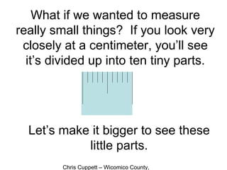 Chris Cuppett – Wicomico County,
What if we wanted to measure
really small things? If you look very
closely at a centimeter, you’ll see
it’s divided up into ten tiny parts.
Let’s make it bigger to see these
little parts.
 
