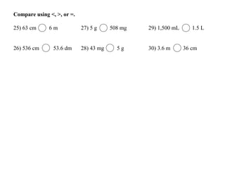 Compare using <, >, or =.
25) 63 cm 6 m 27) 5 g 508 mg 29) 1,500 mL 1.5 L
26) 536 cm 53.6 dm 28) 43 mg 5 g 30) 3.6 m 36 cm
 
