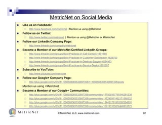 MetricNet on Social Media 
© MetricNet, LLC, www.metricnet.com 92 
 Like us on Facebook: 
 http://www.facebook.com/metricnet | Mention us using @MetricNet 
 Follow us on Twitter: 
 http://www.twitter.com/metricnet | Mention us using @MetricNet or #MetricNet 
 Follow our LinkedIn Company Page: 
 http://www.linkedin.com/company/metricnet 
 Become a Member of our MetricNet Certified LinkedIn Groups: 
 http://www.linkedin.com/groups/Best-Practices-in-Call-Centers-1801665 
 http://www.linkedin.com/groups/Best-Practices-in-Customer-Satisfaction-1825753 
 http://www.linkedin.com/groups/Best-Practices-in-Desktop-Support-4034463 
 http://www.linkedin.com/groups/Best-Practices-in-Service-Desks-1801657 
 Subscribe to YouTube: 
 http://www.youtube.com/metricnet 
 Follow our Google+ Company Page: 
 http://plus.google.com/u/0/b/111056508365533897358/111056508365533897358/posts 
Mention us using +MetricNet 
 Become a Member of our Google+ Communities: 
 http://plus.google.com/u/0/b/111056508365533897358/communities/111509357790346291238 
 http://plus.google.com/u/0/b/111056508365533897358/communities/117245911462171588332 
 http://plus.google.com/u/0/b/111056508365533897358/communities/114421701803292354205 
 http://plus.google.com/u/0/b/111056508365533897358/communities/109121315816446874775 
 
