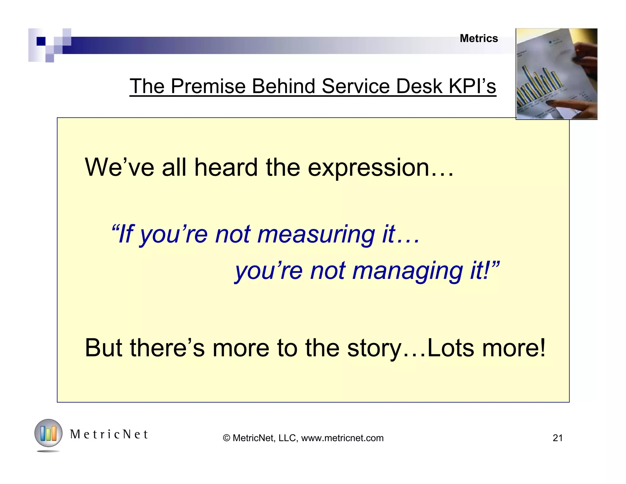 21© MetricNet, LLC, www.metricnet.com
4
3
2
1
Customer
Enthusiasm
Performance Measurement and Management
Strategy
Human Resources
Metrics
Marketing
Model
Component Description
1. Strategy
Creating
Economic Value
in IT Service and
Support
2. Metrics
Metrics are used
holistically and
diagnostically
3. HR
Life-Cycle
management of
Human
Resources
4. Marketing
Actively manage
stakeholder
perceptions
 