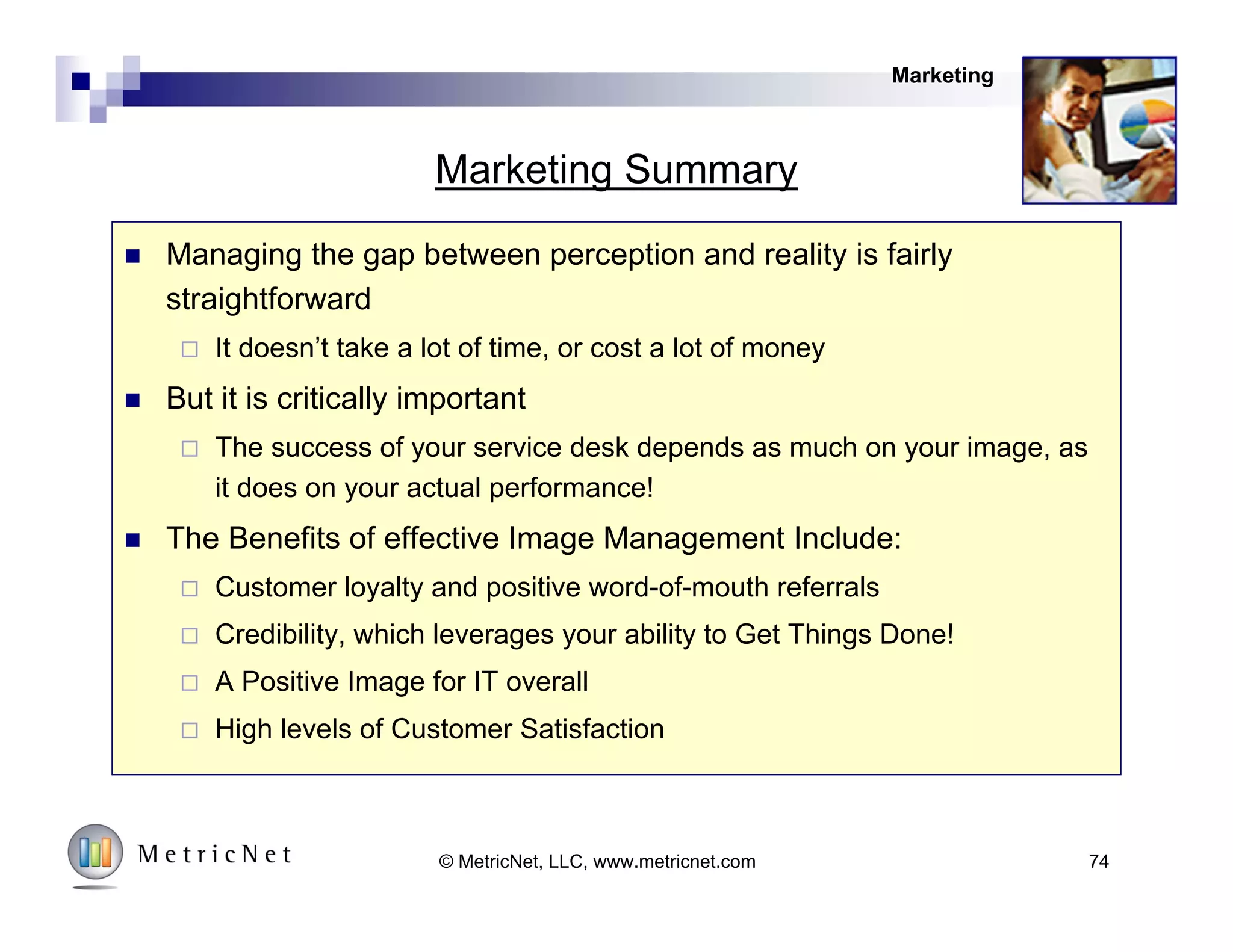 74© MetricNet, LLC, www.metricnet.com
Key Success Factors in Service Desk Image Management
Messages
Timing
Timing
Frequent Contact
• New employee orientation
• At session log-in
• During training
• During the incident
• At scheduled sessions
Messages
Multiple Messages
• Services
• Major initiatives
• Performance Levels
• FAQ’s
• Success Stories
Channels
Use All Available
• Log-in messages
• Newsletters
• Reference Guides
• Asset tags
• Surveys
• User Liaisons
Marketing
Timing
 