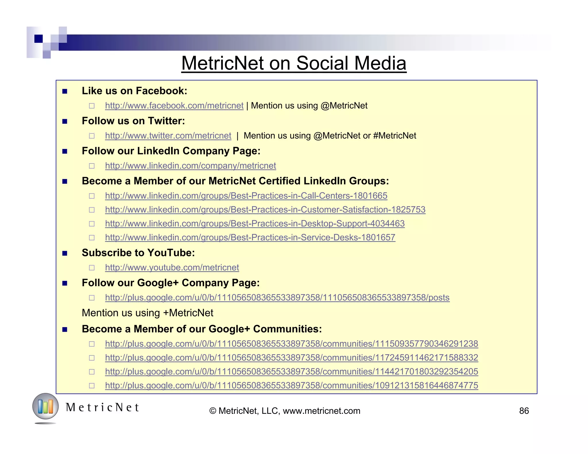 Seven Ideas for Moving Forward
4
3
2
1
Customer
Enthusiasm
Measure
Diagnose
Prescribe
Implement
© MetricNet, LLC, www.metricnet.com 86
Seven Ideas to
Get you Started!
1. Visit Our Website and Become
a Free Member
2. Connect with MetricNet on
Social Media
3. Register for Future MetricNet
Webcasts
4. Browse MetricNet’s Resource
Library
5. Come see us at HDI 2015
6. Take our Free Benchmark
7. Purchase a MetricNet IT
Support Benchmark
 
