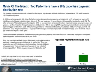 Metric Of The Month: Top Performers have a 90% paperless payment
    distribution rate
     The paperless payment distribution rate is the total of direct deposit, pay cards and electronic distribution of pay statements. This metric focuses on
     100% paperless payments.

     In 2009, our performance study data shows Top Performing payroll organizations increased the participation rate by 8% by focusing on having a 1:1
     ratio between direct deposit and electronic pay statements. The peer group used the same strategy and increased their participation rate by 9%. The
     other component of this metric is pay card participation. While we have seen more companies interested in implementing a pay card program, we’ve not
     yet seen a significant impact on the paperless payment distribution rate. With the goal being 100% paperless payment distribution, companies will start
     implementing pay cards to fill the needs of the unbanked population as well as alleviate the cost of production and distribution of paper payments and
     statements. Savvy change management is a key component necessary to encourage employees to receive electronic pay advice statements and use
     pay cards if direct deposit is not an option.

     This is another area in which we see Top Performing payroll organizations partnering with Human Resources to encourage employees to participate in
     paperless payment distribution options at the point of hire.

     Does your organization work with Human Resources to encourage employees to                                                                                 Paperless Payment Distribution Rate
     participate in paperless payment distribution at the point of hire? Does your
     organization have a 1:1 ratio between direct deposit and electronic distribution                                                                                           90%
     of pay statements? Have you implemented pay cards for your unbanked
     employee population? What is your paperless payment distribution rate?


                                                                                                                                                                                            76%

Provided By Felicia Cheek, Global Time-to-Pay Advisory Program Leader, The Hackett Group

The Hackett Group, a global strategic advisory firm, is a leader in best practice advisory,
benchmarking, and transformation consulting services, including shared services, off shoring and
outsourcing advice. Utilizing best practices and implementation insights from more than 4,000 benchmarking
engagements, executives use Hackett's empirically based approach to quickly define and prioritize initiatives
to enable world-class performance.                                                                                                                                    Top Performers     Peer Group



                                 2009 Payroll Performance Study
                                 © 2010 The Hackett Group. All rights reserved. Reproduction of this document or any portion thereof without prior written consent is prohibited.
 