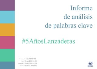3 oct. 2018 11:00
11 oct. 2018 11:00
11 oct. 2018 12:20
#5AñosLanzaderasAnálisis:
Actualizado:
Final:
Comienzo:
#5AñosLanzaderas
Informe
de análisis
de palabras clave
 
