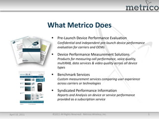 What Metrico Does
                     Pre-Launch Device Performance Evaluation
                      Confidential and independent pre-launch device performance
                      evaluation for carriers and OEMs

                     Device Performance Measurement Solutions
                      Products for measuring call performance, voice quality,
                      multiRAB, data services & video quality across all device
                      types

                     Benchmark Services
                      Custom measurement services comparing user experience
                      across carriers or technologies

                     Syndicated Performance Information
                      Reports and Analysis on device or service performance
                      provided as a subscription service



April 19, 2011    ©2011 All Rights Reserved. Metrico Wireless, Inc.                3
 
