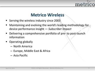 Metrico Wireless
 Serving the wireless industry since 2003
 Maintaining and evolving the world’s leading methodology for
  device performance insight — Subscriber Impact
 Delivering a comprehensive portfolio of pre- to post-launch
  information
 Operating globally
   – North America
   – Europe, Middle East & Africa
   – Asia Pacific


April 19, 2011     ©2011 All Rights Reserved. Metrico Wireless, Inc.   5
 