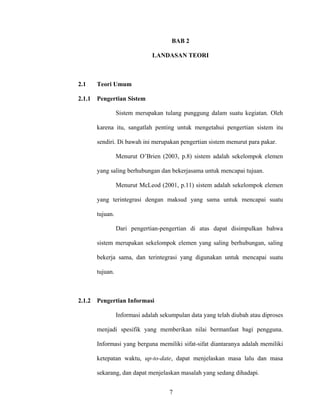 BAB 2

                               LANDASAN TEORI



2.1     Teori Umum

2.1.1   Pengertian Sistem

                  Sistem merupakan tulang punggung dalam suatu kegiatan. Oleh

        karena itu, sangatlah penting untuk mengetahui pengertian sistem itu

        sendiri. Di bawah ini merupakan pengertian sistem menurut para pakar.

                  Menurut O’Brien (2003, p.8) sistem adalah sekelompok elemen

        yang saling berhubungan dan bekerjasama untuk mencapai tujuan.

                  Menurut McLeod (2001, p.11) sistem adalah sekelompok elemen

        yang terintegrasi dengan maksud yang sama untuk mencapai suatu

        tujuan.

                  Dari pengertian-pengertian di atas dapat disimpulkan bahwa

        sistem merupakan sekelompok elemen yang saling berhubungan, saling

        bekerja sama, dan terintegrasi yang digunakan untuk mencapai suatu

        tujuan.



2.1.2   Pengertian Informasi

                  Informasi adalah sekumpulan data yang telah diubah atau diproses

        menjadi spesifik yang memberikan nilai bermanfaat bagi pengguna.

        Informasi yang berguna memiliki sifat-sifat diantaranya adalah memiliki

        ketepatan waktu, up-to-date, dapat menjelaskan masa lalu dan masa

        sekarang, dan dapat menjelaskan masalah yang sedang dihadapi.


                                      7
 