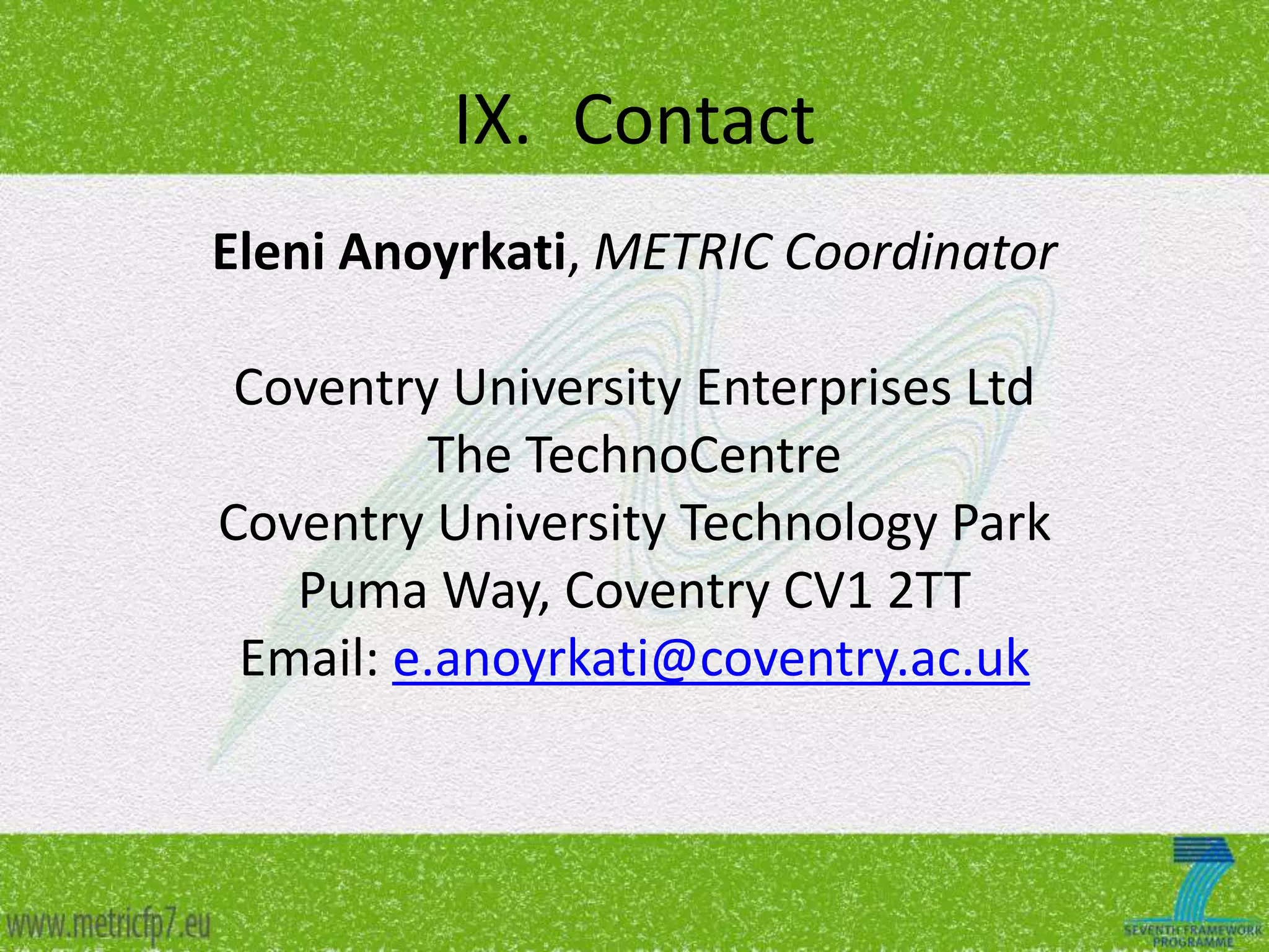 IX. Contact
Eleni Anoyrkati, METRIC Coordinator
Coventry University Enterprises Ltd
The TechnoCentre
Coventry University Technology Park
Puma Way, Coventry CV1 2TT
Email: e.anoyrkati@coventry.ac.uk

 