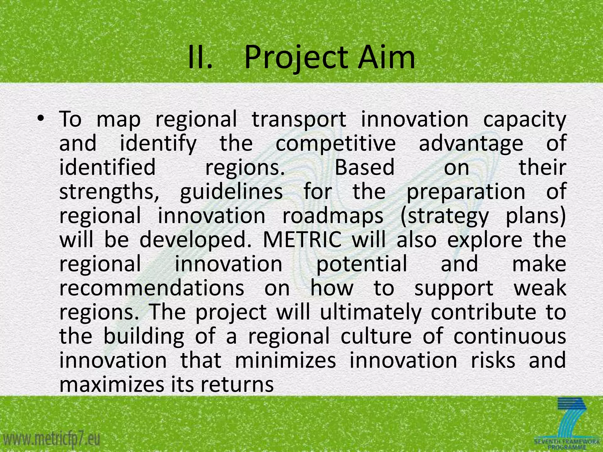 II. Project Aim
• To map regional transport innovation capacity
and identify the competitive advantage of
identified
regions.
Based
on
their
strengths, guidelines for the preparation of
regional innovation roadmaps (strategy plans)
will be developed. METRIC will also explore the
regional innovation potential and make
recommendations on how to support weak
regions. The project will ultimately contribute to
the building of a regional culture of continuous
innovation that minimizes innovation risks and
maximizes its returns

 