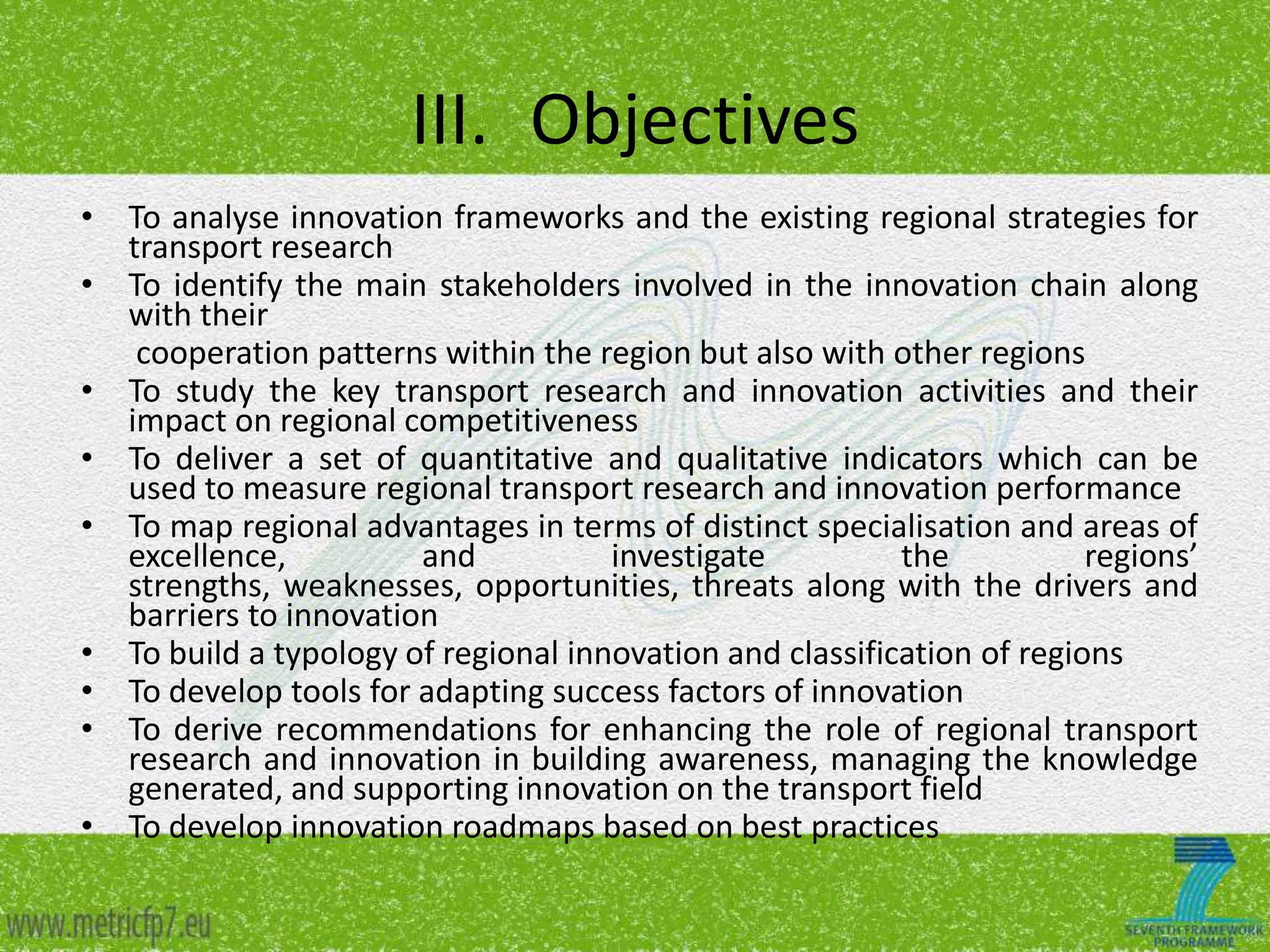 III. Objectives
• To analyse innovation frameworks and the existing regional strategies for
transport research
• To identify the main stakeholders involved in the innovation chain along
with their
cooperation patterns within the region but also with other regions
• To study the key transport research and innovation activities and their
impact on regional competitiveness
• To deliver a set of quantitative and qualitative indicators which can be
used to measure regional transport research and innovation performance
• To map regional advantages in terms of distinct specialisation and areas of
excellence,
and
investigate
the
regions’
strengths, weaknesses, opportunities, threats along with the drivers and
barriers to innovation
• To build a typology of regional innovation and classification of regions
• To develop tools for adapting success factors of innovation
• To derive recommendations for enhancing the role of regional transport
research and innovation in building awareness, managing the knowledge
generated, and supporting innovation on the transport field
• To develop innovation roadmaps based on best practices

 
