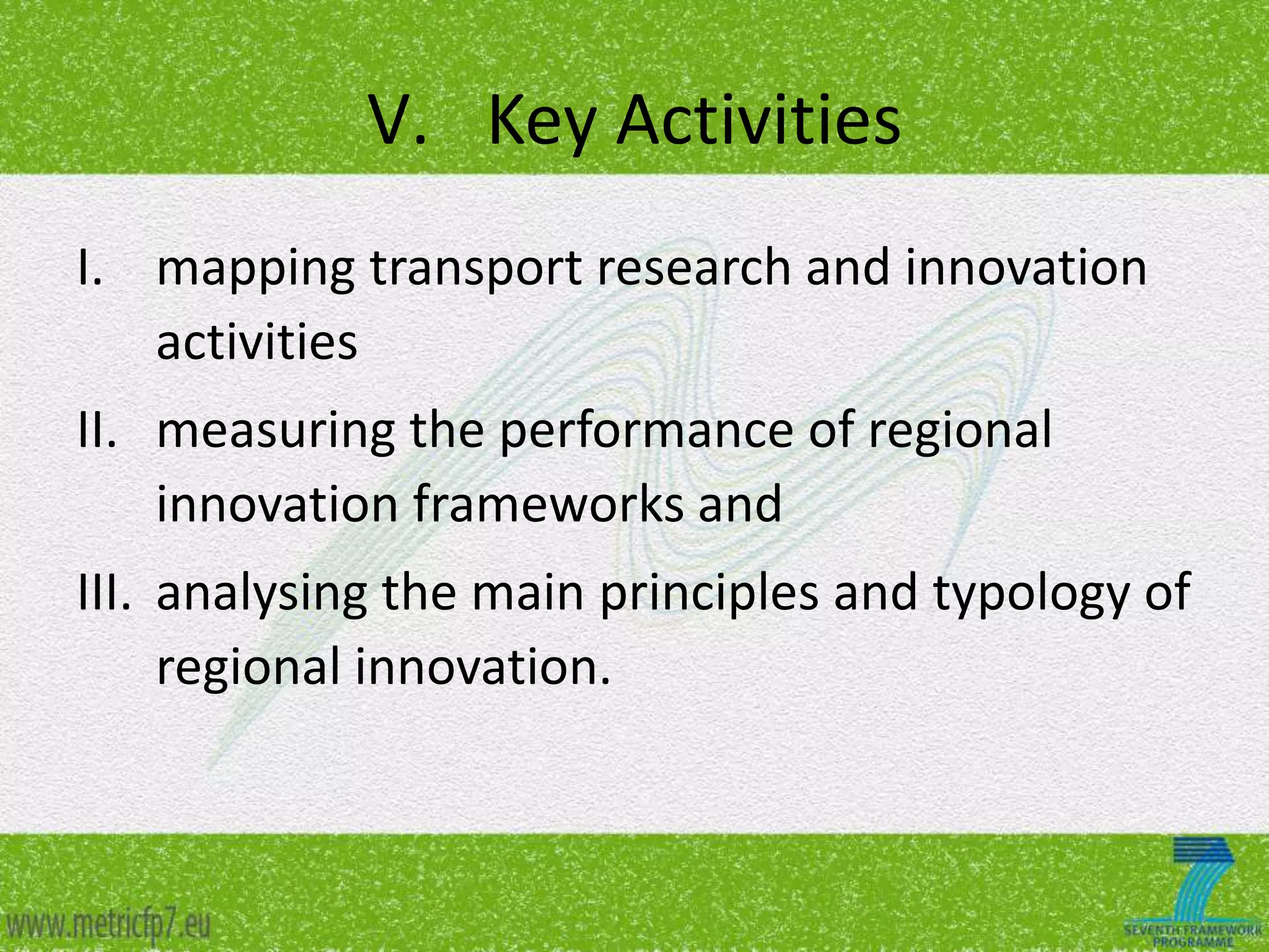 V. Key Activities
I. mapping transport research and innovation
activities
II. measuring the performance of regional
innovation frameworks and
III. analysing the main principles and typology of
regional innovation.

 