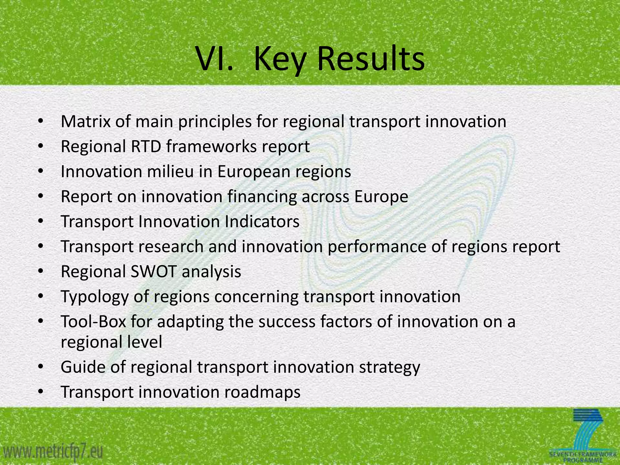 VI. Key Results
•
•
•
•
•
•
•
•
•

Matrix of main principles for regional transport innovation
Regional RTD frameworks report
Innovation milieu in European regions
Report on innovation financing across Europe
Transport Innovation Indicators
Transport research and innovation performance of regions report
Regional SWOT analysis
Typology of regions concerning transport innovation
Tool-Box for adapting the success factors of innovation on a
regional level
• Guide of regional transport innovation strategy
• Transport innovation roadmaps

 