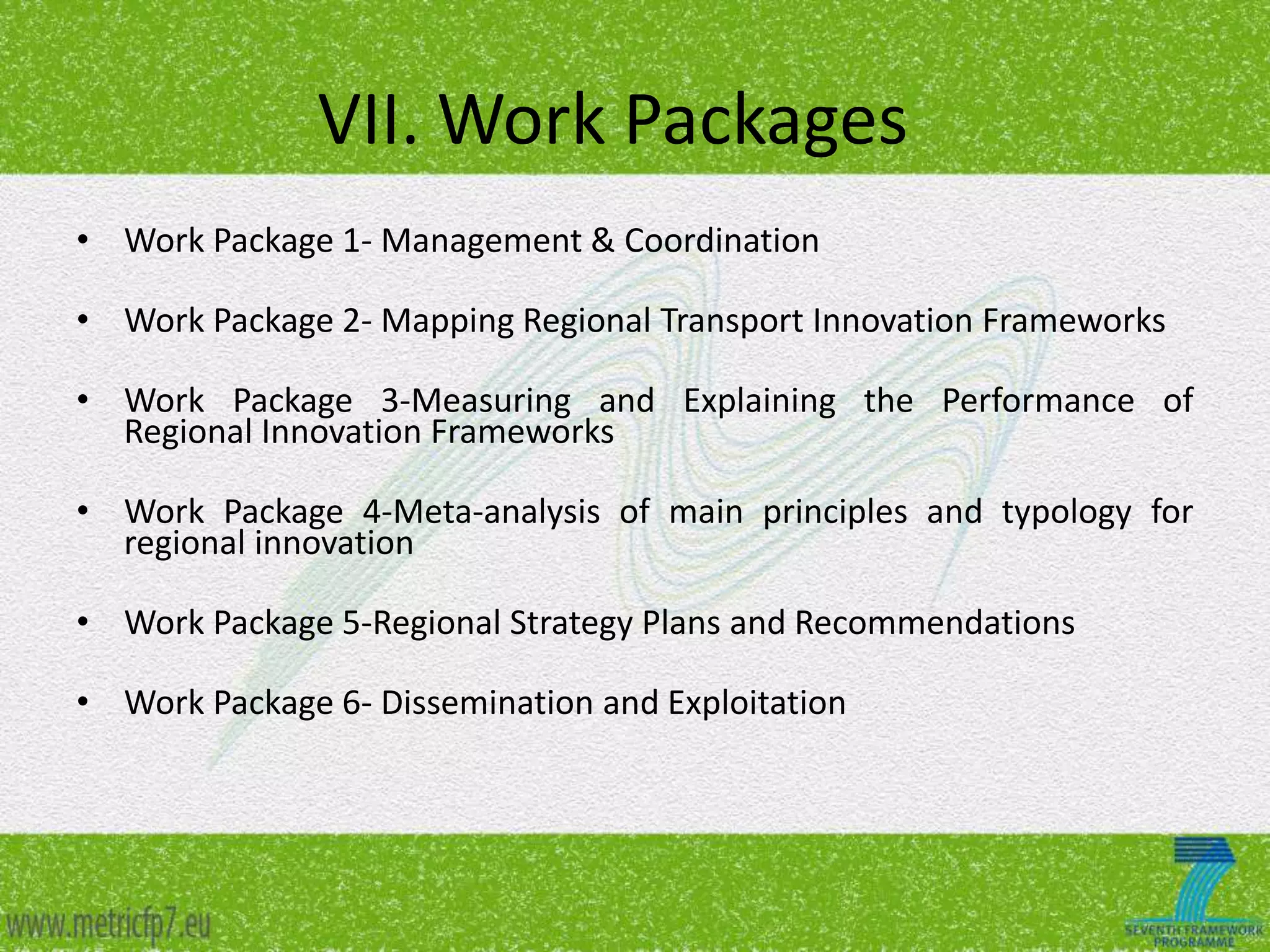 VII. Work Packages
• Work Package 1- Management & Coordination

• Work Package 2- Mapping Regional Transport Innovation Frameworks
• Work Package 3-Measuring and Explaining the Performance of
Regional Innovation Frameworks
• Work Package 4-Meta-analysis of main principles and typology for
regional innovation
• Work Package 5-Regional Strategy Plans and Recommendations
• Work Package 6- Dissemination and Exploitation

 