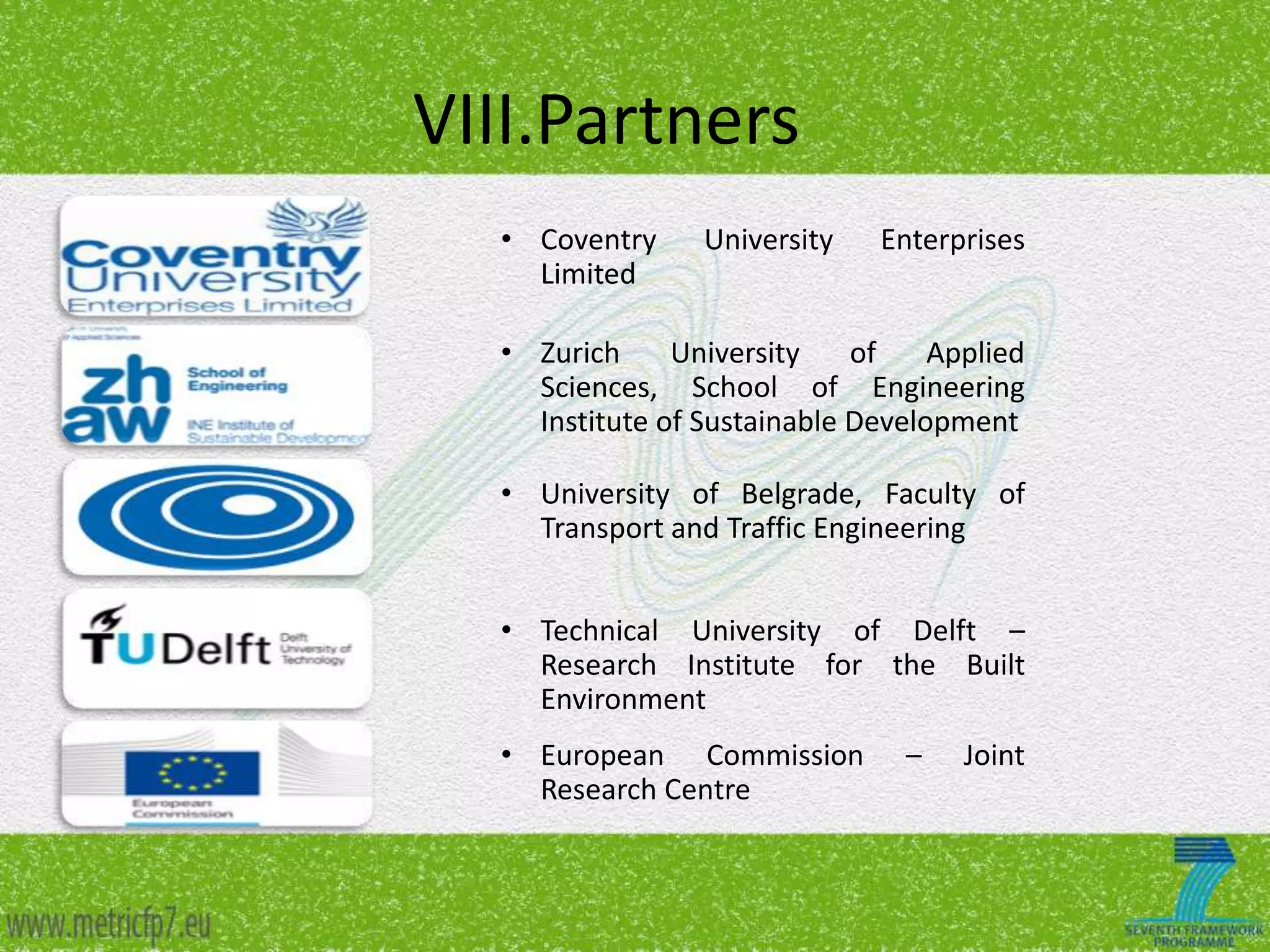 VIII.Partners
• Coventry
Limited

University

Enterprises

• Zurich
University
of
Applied
Sciences, School of Engineering
Institute of Sustainable Development
• University of Belgrade, Faculty of
Transport and Traffic Engineering

• Technical University of Delft –
Research Institute for the Built
Environment
• European Commission
Research Centre

–

Joint

 