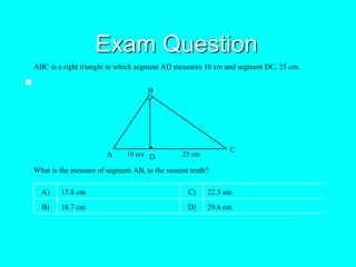 Exam Question

ABC is a right triangle in which segment AD measures 10 cm and segment DC, 25 cm.
A
B
C
D10 cm 25 cm
What is the measure of segment AB, to the nearest tenth?
A) 15.8 cm C) 22.5 cm
B) 18.7 cm D) 29.6 cm
 