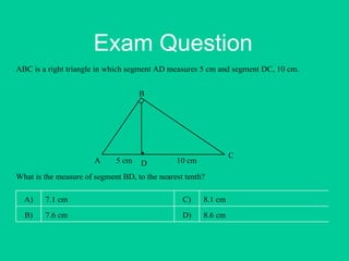 Exam Question
ABC is a right triangle in which segment AD measures 5 cm and segment DC, 10 cm.
A
B
C
D5 cm 10 cm
What is the measure of segment BD, to the nearest tenth?
A) 7.1 cm C) 8.1 cm
B) 7.6 cm D) 8.6 cm
 