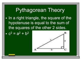 Pythagorean Theory
 In a right triangle, the square of the
hypotenuse is equal to the sum of
the squares of the other 2 sides.
 c2 = a2 + b2
 