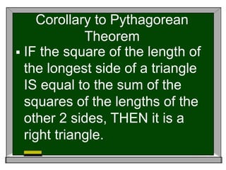 Corollary to Pythagorean
Theorem
 IF the square of the length of
the longest side of a triangle
IS equal to the sum of the
squares of the lengths of the
other 2 sides, THEN it is a
right triangle.
 