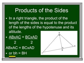 Products of the Sides
 In a right triangle, the product of the
length of the sides is equal to the product
of the lengths of the hypotenuse and its
altitude.
 ABxAC = BCxAD
2 2
ABxAC = BCxAD
 or bh = BH
 