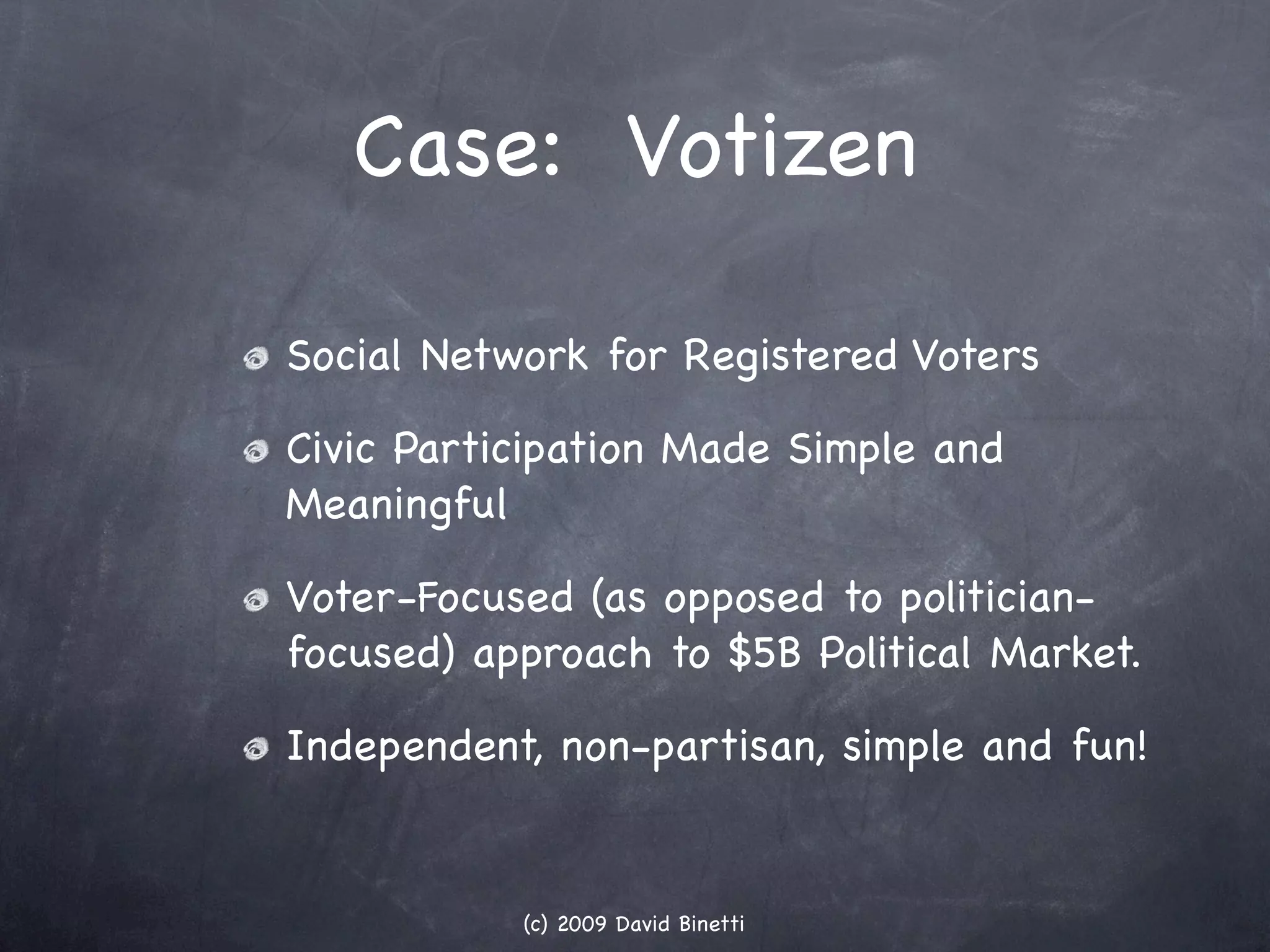Case: Votizen

Social Network for Registered Voters

Civic Participation Made Simple and
Meaningful

Voter-Focused (as opposed to politician-
focused) approach to $5B Political Market.

Independent, non-partisan, simple and fun!


           (c) 2009 David Binetti
 