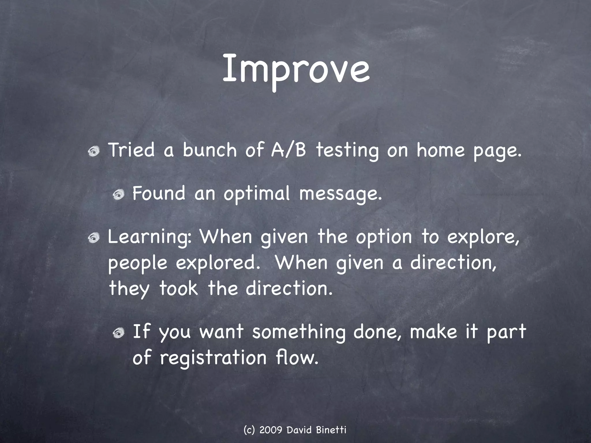 Improve
Tried a bunch of A/B testing on home page.

  Found an optimal message.

Learning: When given the option to explore,
people explored. When given a direction,
they took the direction.

  If you want something done, make it part
  of registration ﬂow.


              (c) 2009 David Binetti
 