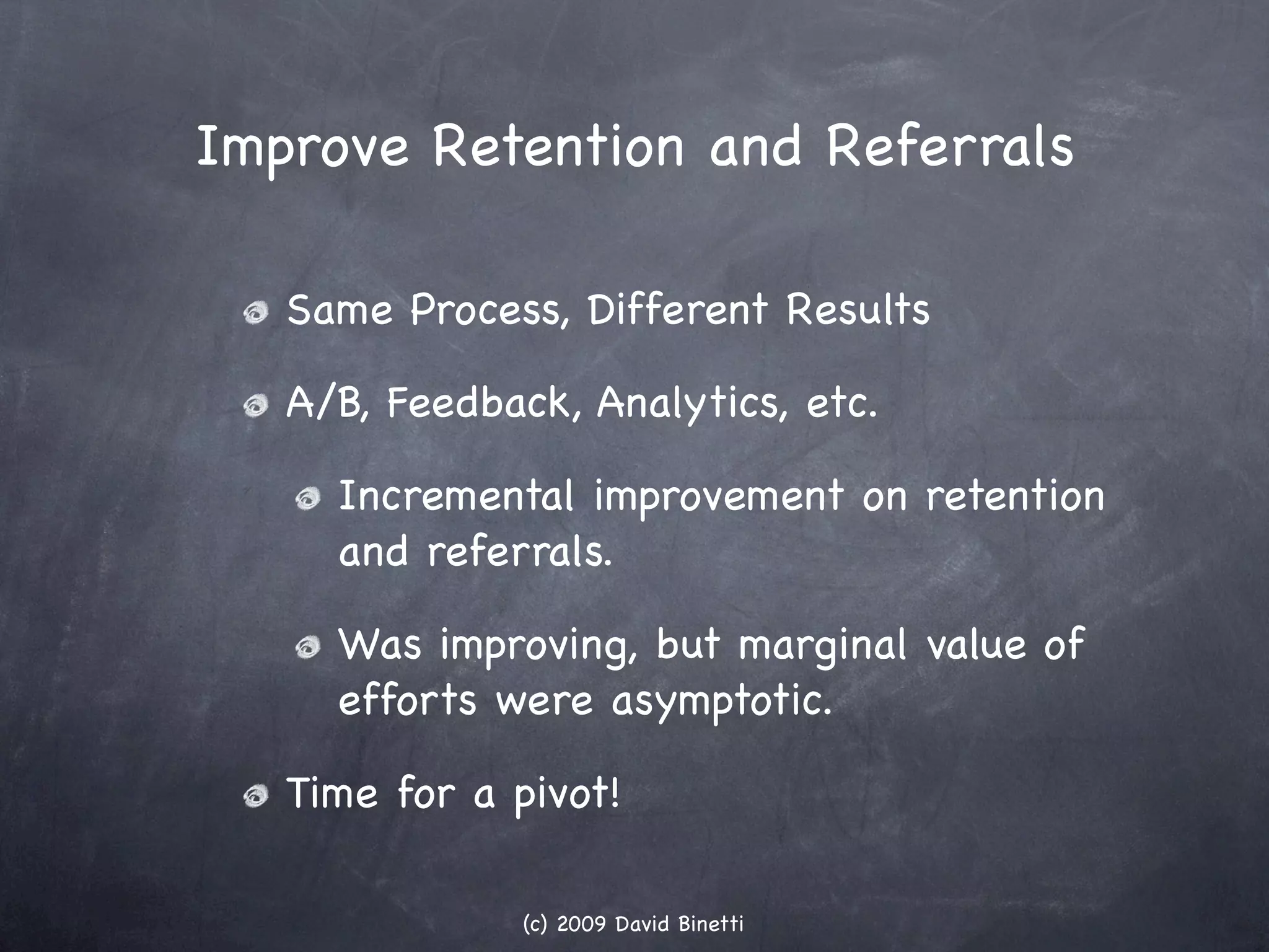 Improve Retention and Referrals

   Same Process, Different Results

   A/B, Feedback, Analytics, etc.

     Incremental improvement on retention
     and referrals.

     Was improving, but marginal value of
     efforts were asymptotic.

   Time for a pivot!

               (c) 2009 David Binetti
 