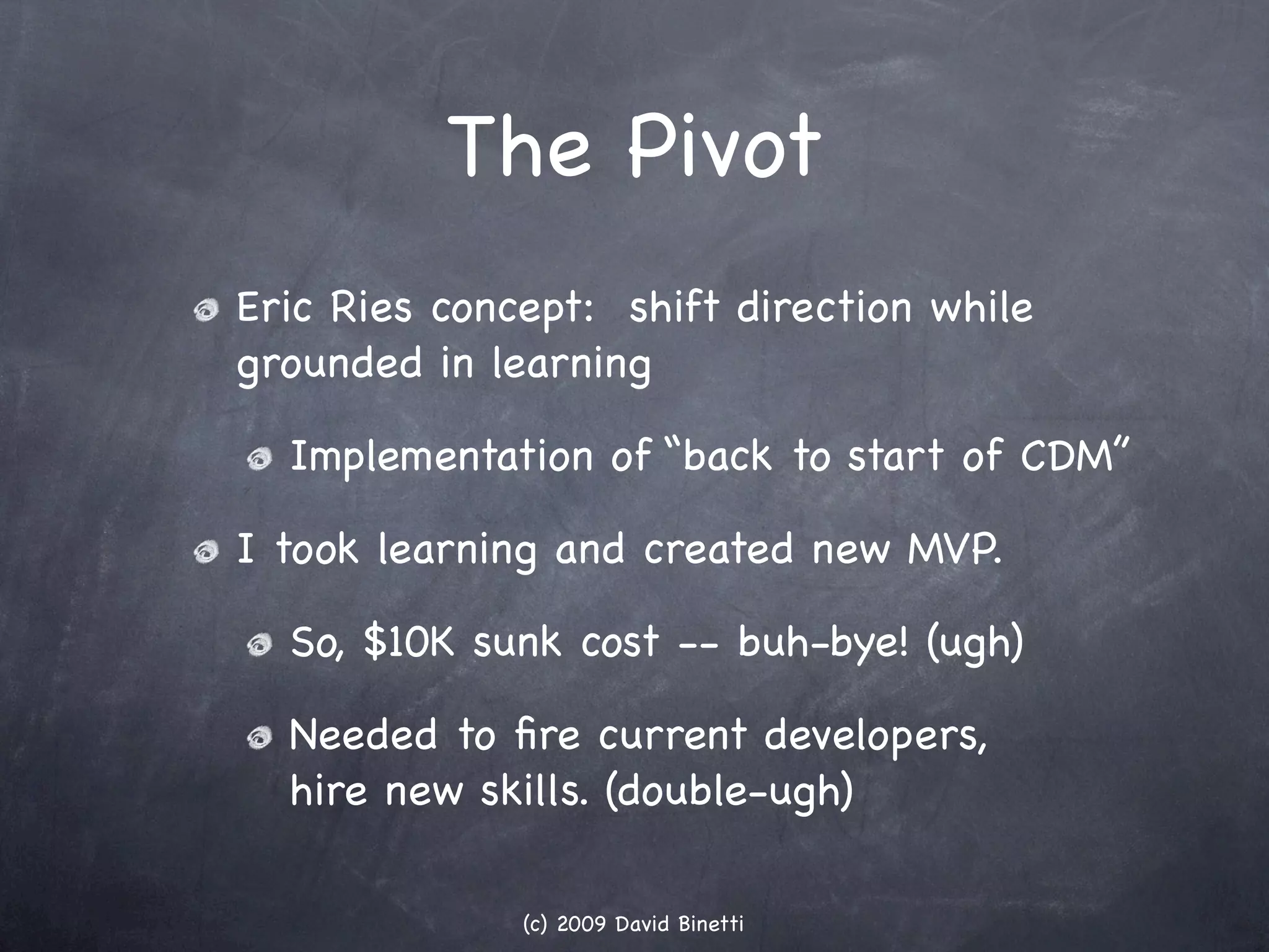 The Pivot
Eric Ries concept: shift direction while
grounded in learning

  Implementation of “back to start of CDM”

I took learning and created new MVP.

  So, $10K sunk cost -- buh-bye! (ugh)

  Needed to ﬁre current developers,
  hire new skills. (double-ugh)

              (c) 2009 David Binetti
 