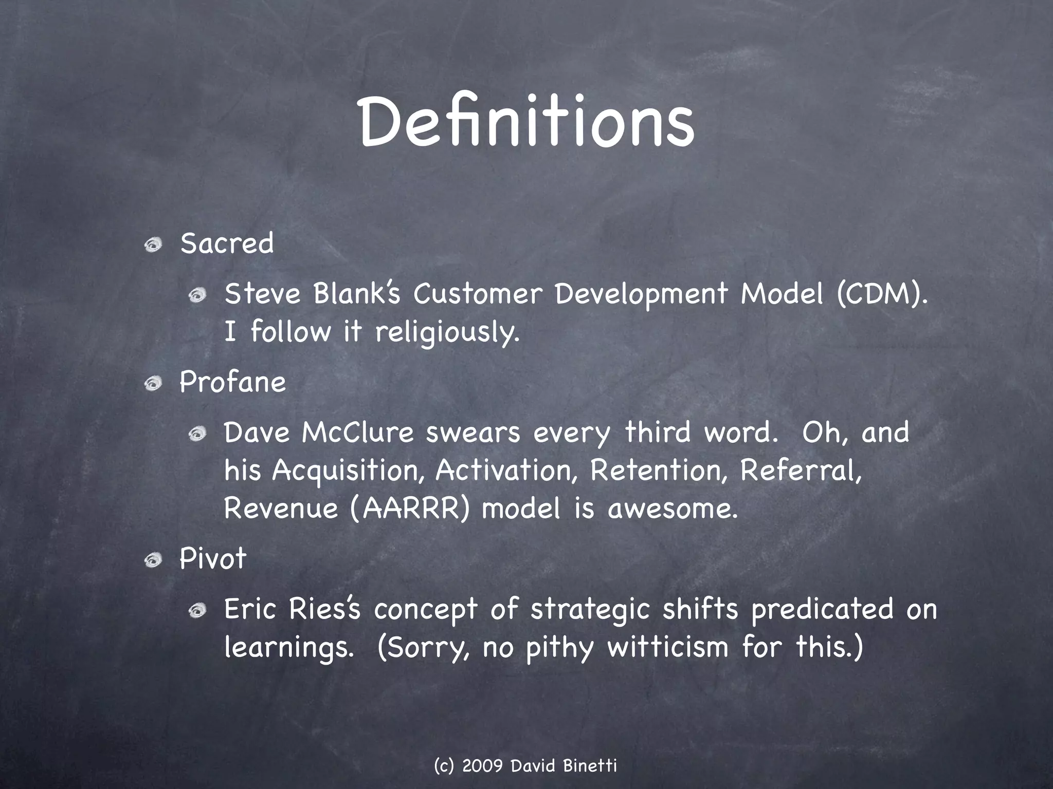 Deﬁnitions
Sacred
   Steve Blank’s Customer Development Model (CDM).
   I follow it religiously.
Profane
   Dave McClure swears every third word. Oh, and
   his Acquisition, Activation, Retention, Referral,
   Revenue (AARRR) model is awesome.
Pivot
   Eric Ries’s concept of strategic shifts predicated on
   learnings. (Sorry, no pithy witticism for this.)


                  (c) 2009 David Binetti
 