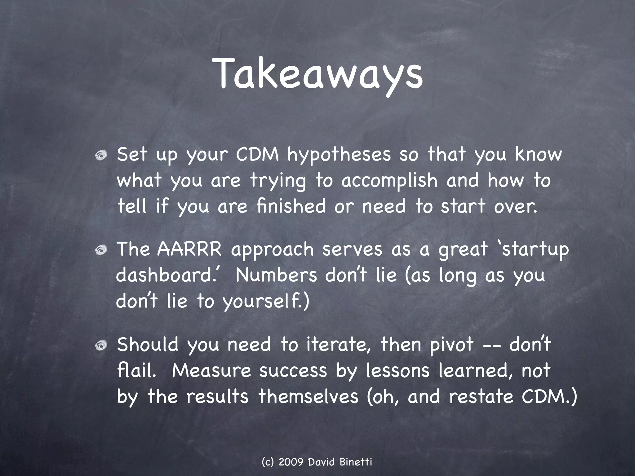 Takeaways
Set up your CDM hypotheses so that you know
what you are trying to accomplish and how to
tell if you are ﬁnished or need to start over.

The AARRR approach serves as a great ‘startup
dashboard.’ Numbers don’t lie (as long as you
don’t lie to yourself.)

Should you need to iterate, then pivot -- don’t
ﬂail. Measure success by lessons learned, not
by the results themselves (oh, and restate CDM.)


               (c) 2009 David Binetti
 