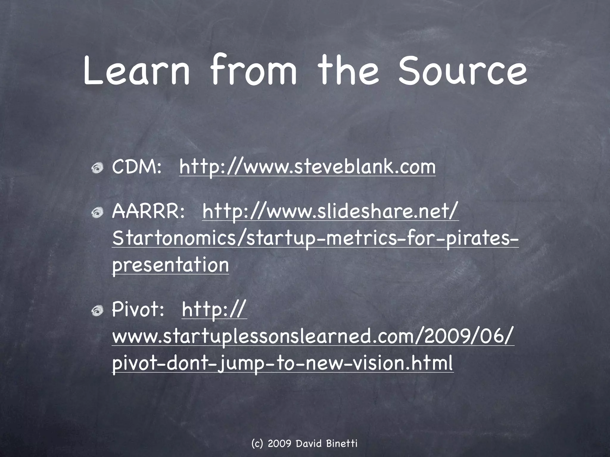Learn from the Source

 CDM: http://www.steveblank.com

 AARRR: http:/ /www.slideshare.net/
 Startonomics/startup-metrics-for-pirates-
 presentation

 Pivot: http://
 www.startuplessonslearned.com/2009/06/
 pivot-dont-jump-to-new-vision.html


               (c) 2009 David Binetti
 