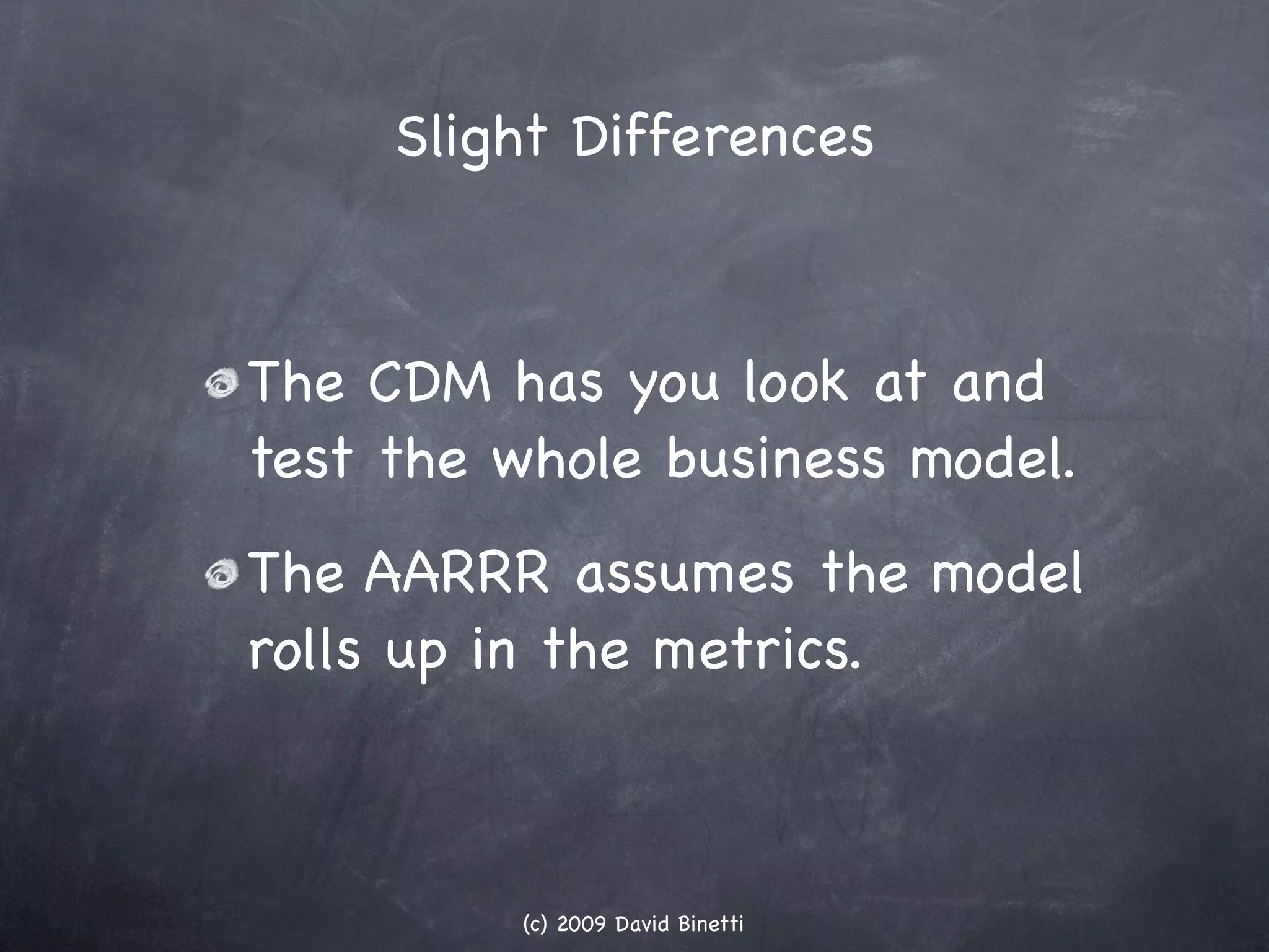 Slight Differences



The CDM has you look at and
test the whole business model.
The AARRR assumes the model
rolls up in the metrics.



         (c) 2009 David Binetti
 