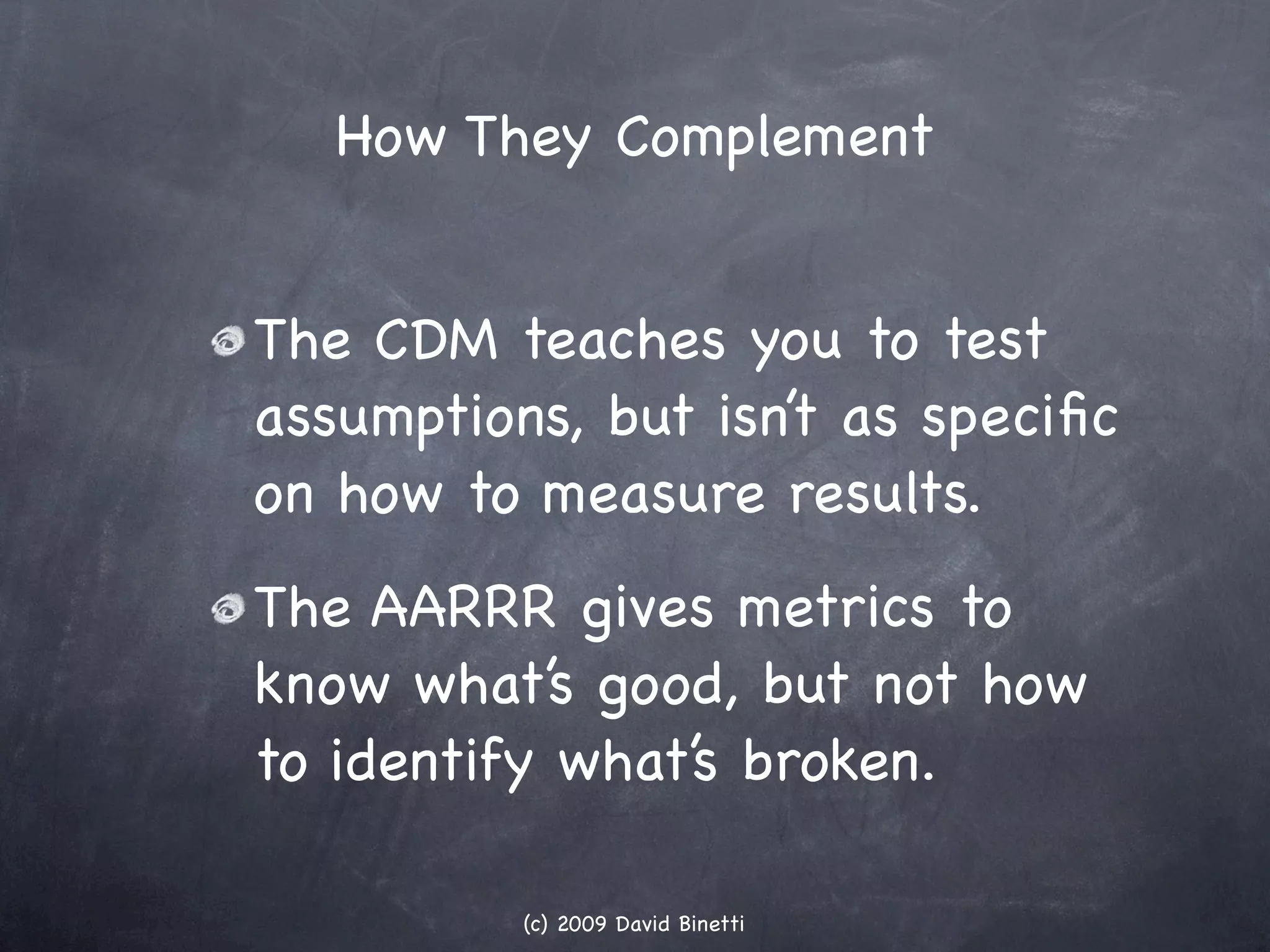 How They Complement


The CDM teaches you to test
assumptions, but isn’t as speciﬁc
on how to measure results.
The AARRR gives metrics to
know what’s good, but not how
to identify what’s broken.

          (c) 2009 David Binetti
 