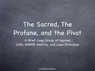 The Sacred, The
Profane, and the Pivot
     A Brief Case Study of Applied
CDM, AARRR Metrics, and Lean Principles




              (c) 2009 David Binetti
 