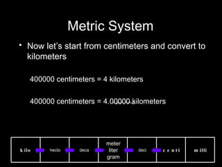 Metric System Now let’s start from centimeters and convert to kilometers 400000 centimeters = 4 kilometers 400000 centimeters = 4.00000 kilometers kilo hecto deca meter liter gram deci centi milli 