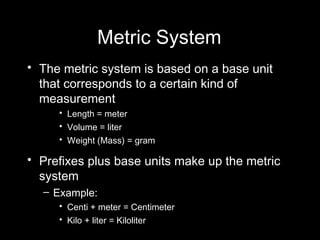 Metric System The metric system is based on a base unit that corresponds to a certain kind of measurement Length = meter Volume = liter Weight (Mass) = gram Prefixes plus base units make up the metric system  Example: Centi + meter = Centimeter Kilo + liter = Kiloliter 