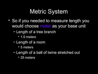 Metric System So if you needed to measure length you would choose  meter  as your base unit Length of a tree branch 1.5 meters  Length of a room  5 meters  Length of a ball of twine stretched out 25 meters 