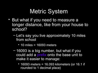 Metric System But what if you need to measure a longer distance, like from your house to school? Let’s say you live approximately 10 miles from school 10 miles = 16093 meters  16093 is a big number, but what if you could add a  prefix  onto the base unit to make it easier to manage: 16093 meters = 16.093 kilometers (or 16.1 if rounded to 1 decimal place)  
