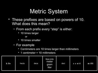 Metric System These prefixes are based on powers of 10. What does this mean? From each prefix every “step” is either: 10 times larger or 10 times smaller For example Centimeters are 10 times larger than millimeters 1 centimeter = 10 millimeters  kilo hecto deca Base Units meter gram liter deci centi milli 