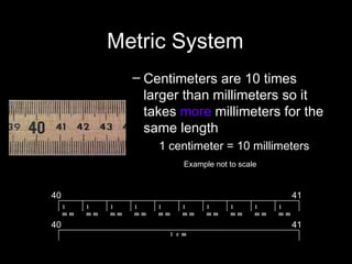 Metric System Centimeters are 10 times larger than millimeters so it takes  more  millimeters for the same length  1 centimeter = 10 millimeters Example not to scale   1 cm 40 41 41 40 1 mm 1 mm 1 mm 1 mm 1 mm 1 mm 1 mm 1 mm 1 mm 1 mm 