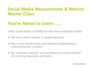 Social Media Measurement & Metrics
Master Class

You’re About to Learn . . .
• Why social media is EASIER to track than traditional media!

• The must-watch metrics in google analytics
• How to use google goals and advanced segmenting to
  understand your numbers

• The “numbers method” and “performance review method”
  for tracking reputation and fame

                                                     LAURAROEDER.COM
 
