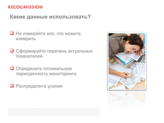 Какие данные использовать?
 Не измеряйте все, что можете
измерить
 Сформируйте перечень актуальных
показателей
 Определите оптимальную
периодичность мониторинга
 Распределите усилия
 